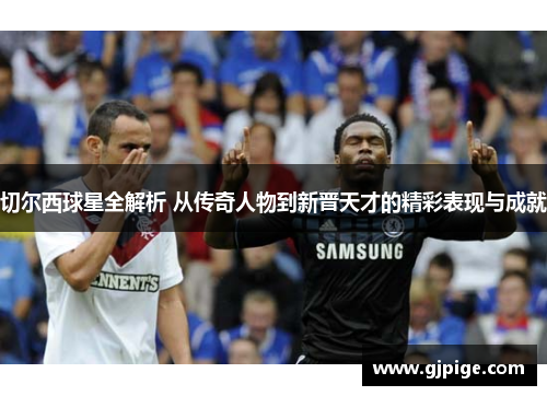 切尔西球星全解析 从传奇人物到新晋天才的精彩表现与成就